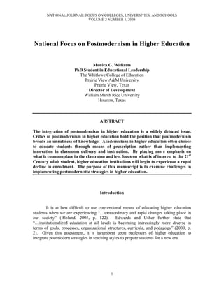 NATIONAL JOURNAL: FOCUS ON COLLEGES, UNIVERSITIES, AND SCHOOLS
                          VOLUME 2 NUMBER 1, 2008




National Focus on Postmodernism in Higher Education


                                 Monica G. Williams
                       PhD Student in Educational Leadership
                         The Whitlowe College of Education
                            Prairie View A University
                                  Prairie View, Texas
                              Director of Development
                           William Marsh Rice University
                                    Houston, Texas



                                     ABSTRACT

The integration of postmodernism in higher education is a widely debated issue.
Critics of postmodernism in higher education hold the position that postmodernism
breeds an unruliness of knowledge. Academicians in higher education often choose
to educate students through means of prescription rather than implementing
inno