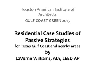 Residential Case Studies of
Passive Strategies
for Texas Gulf Coast and nearby areas
by
LaVerne Williams, AIA, LEED AP
Houston American Institute of
Architects
GULF COAST GREEN 2013
 