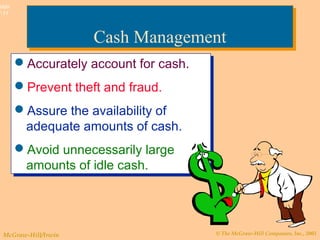 © The McGraw-Hill Companies, Inc., 2003McGraw-Hill/Irwin
Slide
7-11
Cash ManagementCash Management
Accurately account for cash.
Prevent theft and fraud.
Assure the availability of
adequate amounts of cash.
Avoid unnecessarily large
amounts of idle cash.
Accurately account for cash.
Prevent theft and fraud.
Assure the availability of
adequate amounts of cash.
Avoid unnecessarily large
amounts of idle cash.
 