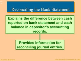 © The McGraw-Hill Companies, Inc., 2003McGraw-Hill/Irwin
Slide
7-16
Reconciling the Bank StatementReconciling the Bank Statement
Explains the difference between cash
reported on bank statement and cash
balance in depositor’s accounting
records.
Provides information for
reconciling journal entries.
 