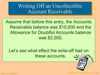 © The McGraw-Hill Companies, Inc., 2003McGraw-Hill/Irwin
Slide
7-32
Writing Off an Uncollectible
Account Receivable
Writing Off an Uncollectible
Account Receivable
Assume that before this entry, the Accounts
Receivable balance was $10,000 and the
Allowance for Doubtful Accounts balance
was $2,500.
Let’s see what effect the write-off had on
these accounts.
 