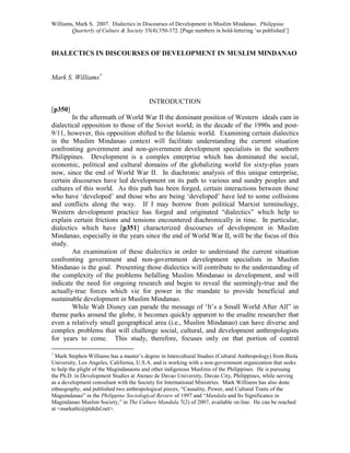 Williams, Mark S. 2007. Dialectics in Discourses of Development in Muslim Mindanao. Philippine
Quarterly of Culture & Society 35(4):350-372. [Page numbers in bold-lettering ‘as published’]
DIALECTICS IN DISCOURSES OF DEVELOPMENT IN MUSLIM MINDANAO
Mark S. Williams∗
INTRODUCTION
[p350]
In the aftermath of World War II the dominant position of Western ideals cam in
dialectical opposition to those of the Soviet world; in the decade of the 1990s and post-
9/11, however, this opposition shifted to the Islamic world. Examining certain dialectics
in the Muslim Mindanao context will facilitate understanding the current situation
confronting government and non-government development specialists in the southern
Philippines. Development is a complex enterprise which has dominated the social,
economic, political and cultural domains of the globalizing world for sixty-plus years
now, since the end of World War II. In diachronic analysis of this unique enterprise,
certain discourses have led development on its path to various and sundry peoples and
cultures of this world. As this path has been forged, certain interactions between those
who have ‘developed’ and those who are being ‘developed’ have led to some collisions
and conflicts along the way. If I may borrow from political Marxist terminology,
Western development practice has forged and originated “dialectics” which help to
explain certain frictions and tensions encountered diachronically in time. In particular,
dialectics which have [p351] characterized discourses of development in Muslim
Mindanao, especially in the years since the end of World War II, will be the focus of this
study.
An examination of these dialectics in order to understand the current situation
confronting government and non-government development specialists in Muslim
Mindanao is the goal. Presenting those dialectics will contribute to the understanding of
the complexity of the problems befalling Muslim Mindanao in development, and will
indicate the need for ongoing research and begin to reveal the seemingly-true and the
actually-true forces which vie for power in the mandate to provide beneficial and
sustainable development in Muslim Mindanao.
While Walt Disney can parade the message of ‘It’s a Small World After All” in
theme parks around the globe, it becomes quickly apparent to the erudite researcher that
even a relatively small geographical area (i.e., Muslim Mindanao) can have diverse and
complex problems that will challenge social, cultural, and development anthropologists
for years to come. This study, therefore, focuses only on that portion of central
∗
Mark Stephen Williams has a master’s degree in Intercultural Studies (Cultural Anthropology) from Biola
University, Los Angeles, California, U.S.A. and is working with a non-government organization that seeks
to help the plight of the Magindanaons and other indigenous Muslims of the Philippines. He is pursuing
the Ph.D. in Development Studies at Ateneo de Davao University, Davao City, Philippines, while serving
as a development consultant with the Society for International Ministries. Mark Williams has also done
ethnography, and published two anthropological pieces, “Causality, Power, and Cultural Traits of the
Maguindanao” in the Philippine Sociological Review of 1997 and “Mandala and Its Significance in
Magindanao Muslim Society,” in The Culture Mandala 7(2) of 2007, available on line. He can be reached
at <markathi@pldtdsl.net>.
 