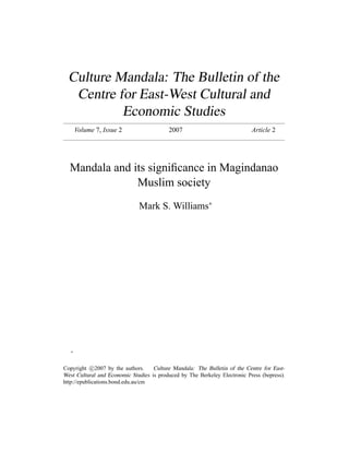 Culture Mandala: The Bulletin of the
Centre for East-West Cultural and
Economic Studies
Volume 7, Issue 2 2007 Article 2
Mandala and its signiﬁcance in Magindanao
Muslim society
Mark S. Williams∗
∗
Copyright c 2007 by the authors. Culture Mandala: The Bulletin of the Centre for East-
West Cultural and Economic Studies is produced by The Berkeley Electronic Press (bepress).
http://epublications.bond.edu.au/cm
 