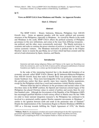 Williams, Mark S. 2008. Views on BIMP EAGA from Mindanao and Manila: An Apparent Paradox.
Kinaadman XXX(4):1-22. [Page numbers in bold-lettering ‘as published’]
1
[p 1]
Views on BIMP EAGA from Mindanao and Manila: An Apparent Paradox
Mark S. Williams
Abstract
The BIMP EAGA – Brunei, Indonesia, Malaysia, Philippines East ASEAN
Growth Area – forms an apparent paradox with the social, political and economic
structures of the Philippines, especially in Mindanao. As viewed by Manila in the north
and Mindanao in the south, BIMP EAGA affects the political economy of Philippine
governance in this new millennium, and comes at the issue from differing viewpoints –
one political, and the other, more economically motivated. The Manila motivation is
economic and seeks to continue the power structure of politicos in search for ‘rents’ from
various economic ventures. The Mindanao motivation is political due to the Filipino
Muslims’ desire to reunite the pan-Malay dar-ul Islam which had been existent until the
arrival of and colonization by Spain, America, and Manila.
Introduction
Interaction and trade among indigenous Malays and Filipinos in the region was flourishing even
before the colonial era, and it was the birth of nations and the subsequent establishment of national
boundaries just slightly over a century ago that disrupted these linkages.
In the wake of this interesting historical fact is the decade-old formation of an
economic network called BIMP EAGA [Brunei- [p 2] Indonesia-Malaysia-Philippines
East ASEAN Growth Area] that seeks to benefit those four particular nation-states of
insular Southeast Asia. Those more knowledgeable of the socio-religious constitution of
this growth-area realize that these specific states have majority Muslim populations,
except for the Philippines which has a vocal (and sometimes violent) Muslim minority.
Whereas Islam has had its influence on the governance and societal values of the
first three states in the BIMP coalition, the Spanish and American colonial legacy of the
Philippines has placed Christian values in control of politics and society there for over
four hundred years. Although the Government of the Republic of the Philippines (GRP)
has encouraged qualified Muslims to hold various offices in Manila since the late 1940s
(in order to foster national integration measures
), the Philippines has continued to be
involved in a protracted conflict against Muslim separatist movements in Mindanao
–
similar to the agitation between north and south in the peninsular state of Thailand.
Despite the implementation of the Autonomous Region in Muslim Mindanao (ARMM) in
1989 as a first-step towards fulfilling the Tripoli Agreement of 1976,
the Manila

Williams, Mark S is development consultant and research anthropologist for the SEC-registered non-
government organization, SIM Philippines. He holds his master’s degree from Biola University,
California, and is completing his Ph.D. in Development Studies at Ateneo de Davao University.
 