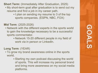 GOALS
Short Term: (Immediately After Graduation, 2025)
• My short-term goal after graduation is to send out my
resume and find a job in my career path.
‣I plan on sending my resume to 3 of the top
sports companies. (ESPN, NBC, FOX)
Mid Term: (2025-2026)
• Network with the different experts in the sports world
to gain the knowledge necessary to be a successful
sports commentator.
‣Network 15-20 different people in my field of
work via in person or LinkedIn.
Long Term: (YEAR)
• To grow my brand awareness online in the sports
world.
‣Starting my own podcast discussing the world
of sports. This will increase my personal brand
and bring more awareness on my social media
platforms.
 