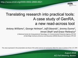 Translating research into practical tools:
A case study of GenRA,
a new read-across tool
Antony Williams1, George Helman2, Jeff Edwards1, Jeremy Dunne1,
Imran Shah1 and Grace Patlewicz1
1) National Center for Computational Toxicology, U.S. Environmental Protection Agency, RTP, NC
2) Oak Ridge Institute of Science and Education (ORISE) Research Participant, RTP, NC
August 2018
ACS Fall Meeting, Boston
http://www.orcid.org/0000-0002-2668-4821
The views expressed in this presentation are those of the author and do not necessarily reflect the views or policies of the U.S. EPA
 