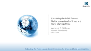 Rebooting the Public Square: Digital Innovation for Urban and Rural Municipalities
Rebooting the Public Square:
Digital Innovation for Urban and
Rural Municipalities
Anthony D. Williams
President and Co-founder
DEEP Centre
 