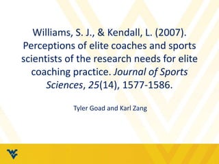 Williams, S. J., & Kendall, L. (2007). 
Perceptions of elite coaches and sports 
scientists of the research needs for elite 
coaching practice. Journal of Sports 
Sciences, 25(14), 1577-1586. 
Tyler Goad and Karl Zang 
 