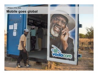 The	
  Mobile	
  Revolu;on:	
  Any;me,	
  Anywhere	
  Access
3 Phases of the Web
                                                                         	
  
Mobile goes global

                                                                                         •  5	
  billion	
  subscrip.ons	
  
                                                                                              worldwide	
  
                                                                                         •  100	
  million	
  handsets	
  in	
  
                                                                                              sub-­‐Saharan	
  Africa	
  
                                                                                         •  520	
  million	
  handsets	
  in	
  
                                                                                              China	
  
                                                                                         •  97%	
  of	
  Tanzanians	
  say	
  
                                                                                              they	
  can	
  access	
  a	
  
                                                                                              mobile	
  phone	
  




                                 17 | © 2009 Anthony D. Williams. All Rights Reserved.
 