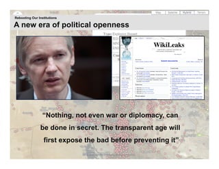Rebooting Our Institutions

A new era of political openness




                 “Nothing, not even war or diplomacy, can
               be done in secret. The transparent age will
                 first expose the bad before preventing it”
                             23 | © 2009 Anthony D. Williams. All Rights Reserved.
 