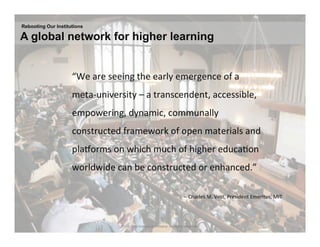 Rebooting Our Institutions

A global network for higher learning


                    	
  “We	
  are	
  seeing	
  the	
  early	
  emergence	
  of	
  a	
  
                     meta-­‐university	
  –	
  a	
  transcendent,	
  accessible,	
  
                     empowering,	
  dynamic,	
  communally	
  
                     constructed	
  framework	
  of	
  open	
  materials	
  and	
  
                     plaKorms	
  on	
  which	
  much	
  of	
  higher	
  educa.on	
  
                     worldwide	
  can	
  be	
  constructed	
  or	
  enhanced.”	
  	
  
                     	
  
                                                                                  -­‐-­‐	
  Charles	
  M.	
  Vest,	
  President	
  Emeritus,	
  MIT	
  
                                                                                                                        	
  


                                        27 | © 2010 Anthony D. Williams. All Rights Reserved.
 