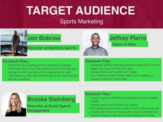 Sports Marketing
TARGET AUDIENCE
Jon Bobrow
Outreach Plan:
• Research Jon’s background to establish a rapport.
• I will reach out to Jon Via Linked in so he can also see
and get a brief overview of my experience as well.
• I will follow up with Jon monthly about any opening that
may be available.
PROFILE
PICTURE
Recruiter at Barstool Sports
Jeffrey Pierre
Outreach Plan:
• Research Jefferys background and understand how he
began his career at Nike and why..
• I would reach out to jeffery on Twitter.
• If no response then I would reach out to Jeffery on
Linked in about a month later.
PROFILE
PICTURE Talent at Nike
Brooke Steinberg
Outreach Plan:
• I would research Brooke’s background via her indeed
profile.
• I would reach out to Brook Via indeed
• My followup time frame would be later in the week just
to keep the line of communication open and show my
interest, keep an eye out for any meetup or events.
PROFILE
PICTURE Recruiter at Excel Sports
Management
 