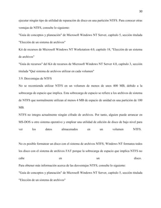 30
ejecutar ningún tipo de utilidad de reparación de disco en una partición NTFS. Para conocer otras
ventajas de NTFS, consulte lo siguiente:
"Guía de conceptos y planeación" de Microsoft Windows NT Server, capítulo 5, sección titulada
"Elección de un sistema de archivos"
Kit de recursos de Microsoft Windows NT Workstation 4.0, capítulo 18, "Elección de un sistema
de archivos"
"Guía de recursos" del Kit de recursos de Microsoft Windows NT Server 4.0, capítulo 3, sección
titulada "Qué sistema de archivos utilizar en cada volumen"
3.9. Desventajas de NTFS
No se recomienda utilizar NTFS en un volumen de menos de unos 400 MB, debido a la
sobrecarga de espacio que implica. Esta sobrecarga de espacio se refiere a los archivos de sistema
de NTFS que normalmente utilizan al menos 4 MB de espacio de unidad en una partición de 100
MB.
NTFS no integra actualmente ningún cifrado de archivos. Por tanto, alguien puede arrancar en
MS-DOS u otro sistema operativo y emplear una utilidad de edición de disco de bajo nivel para
ver

los

datos

almacenados

en

un

volumen

NTFS.

No es posible formatear un disco con el sistema de archivos NTFS; Windows NT formatea todos
los disco con el sistema de archivos FAT porque la sobrecarga de espacio que implica NTFS no
cabe

en

un

disco.

Para obtener más información acerca de las desventajas NTFS, consulte lo siguiente:
"Guía de conceptos y planeación" de Microsoft Windows NT Server, capítulo 5, sección titulada
"Elección de un sistema de archivos"

 