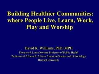 Building Healthier Communities: where People Live, Learn, Work, Play and Worship  David R. Williams, PhD, MPH Florence & Laura Norman Professor of Public Health Professor of African & African American Studies and of Sociology Harvard University 