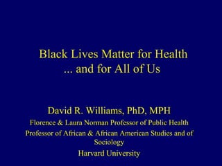 Black Lives Matter for Health
... and for All of Us
David R. Williams, PhD, MPH
Florence & Laura Norman Professor of Public Health
Professor of African & African American Studies and of
Sociology
Harvard University
 
