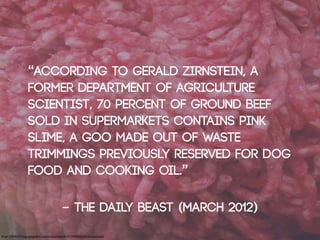 “According to Gerald Zirnstein, a
                      former Department of Agriculture
                      scientist, 70 percent of ground beef
                      sold in supermarkets contains pink
                      slime, a goo made out of waste
                      trimmings previously reserved for dog
                      food and cooking oil.”

                                                  - The Daily Beast (March 2012)
Image: Cobalt123: http://www.ﬂickr.com/photos/cobalt/419717099/sizes/o/in/photostream/
 