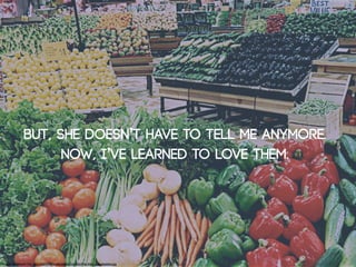 But, She doesn’t have to tell me anymore.
                     Now, I’ve learned to love them.




Image: Malakwal City: http://commons.wikimedia.org/wiki/File:Main_Vegetables.jpg
 