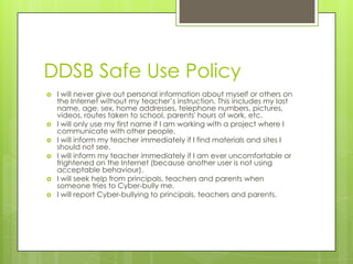 DDSB Safe Use Policy
   I will never give out personal information about myself or others on
    the Internet without my teacher’s instruction. This includes my last
    name, age, sex, home addresses, telephone numbers, pictures,
    videos, routes taken to school, parents' hours of work, etc.
   I will only use my first name if I am working with a project where I
    communicate with other people.
   I will inform my teacher immediately if I find materials and sites I
    should not see.
   I will inform my teacher immediately if I am ever uncomfortable or
    frightened on the Internet (because another user is not using
    acceptable behaviour).
   I will seek help from principals, teachers and parents when
    someone tries to Cyber-bully me.
   I will report Cyber-bullying to principals, teachers and parents.
 