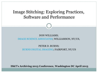 Image Stitching: Exploring Practices,
     Software and Performance



                    DON WILLIAMS;
     IMAGE SCIENCE ASSOCIATES; WILLIAMSON, NY/US,

                   PETER D. BURNS;
        BURNS DIGITAL IMAGING; FAIRPORT, NY/US




IS&T’s Archiving 2013 Conference, Washington DC April 2013
 