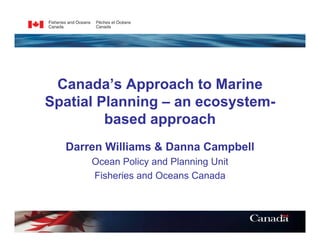 Canada’s Approach to Marine
Spatial Planning – an ecosystem-
         based approach
  Darren Williams & Danna Campbell
      Ocean Policy and Planning Unit
      Fisheries and Oceans Canada
 
