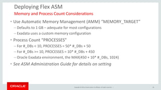 Copyright © 2014, Oracle and/or its affiliates. All rights reserved. | 
Deploying Flex ASM 
•Use Automatic Memory Management (AMM) “MEMORY_TARGET” 
–Defaults to 1 GB – adequate for most configurations 
–Exadata uses a custom memory configuration 
•Process Count “PROCESSES” 
–For #_DBs < 10, PROCESSES = 50* #_DBs + 50 
–For #_DBs >= 10, PROCESSES = 10* #_DBs + 450 
–Oracle Exadata environment, the MAX(450 + 10* #_DBs, 1024) 
•See ASM Administration Guide for details on setting 
Memory and Process Count Considerations 
18  