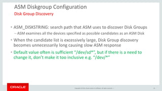 Copyright © 2014, Oracle and/or its affiliates. All rights reserved. | 
ASM Diskgroup Configuration 
•ASM_DISKSTRING: search path that ASM uses to discover Disk Groups 
–ASM examines all the devices specified as possible candidates as an ASM Disk 
•When the candidate list is excessively large, Disk Group discovery becomes unnecessarily long causing slow ASM response 
•Default value often is sufficient “/dev/sd*”, but if there is a need to change it, don’t make it too inclusive e.g. “/dev/*” 
Disk Group Discovery 
19  
