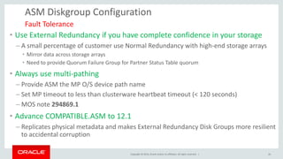 Copyright © 2014, Oracle and/or its affiliates. All rights reserved. | 
ASM Diskgroup Configuration 
•Use External Redundancy if you have complete confidence in your storage 
–A small percentage of customer use Normal Redundancy with high-end storage arrays 
•Mirror data across storage arrays 
•Need to provide Quorum Failure Group for Partner Status Table quorum 
•Always use multi-pathing 
–Provide ASM the MP O/S device path name 
–Set MP timeout to less than clusterware heartbeat timeout (< 120 seconds) 
–MOS note 294869.1 
•Advance COMPATIBLE.ASM to 12.1 
–Replicates physical metadata and makes External Redundancy Disk Groups more resilient to accidental corruption 
Fault Tolerance 
26  