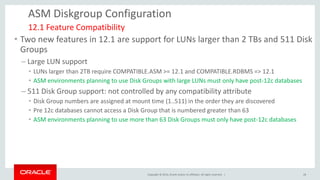 Copyright © 2014, Oracle and/or its affiliates. All rights reserved. | 
ASM Diskgroup Configuration 
•Two new features in 12.1 are support for LUNs larger than 2 TBs and 511 Disk Groups 
–Large LUN support 
•LUNs larger than 2TB require COMPATIBLE.ASM >= 12.1 and COMPATIBLE.RDBMS => 12.1 
•ASM environments planning to use Disk Groups with large LUNs must only have post-12c databases 
–511 Disk Group support: not controlled by any compatibility attribute 
•Disk Group numbers are assigned at mount time (1..511) in the order they are discovered 
•Pre 12c databases cannot access a Disk Group that is numbered greater than 63 
•ASM environments planning to use more than 63 Disk Groups must only have post-12c databases 
12.1 Feature Compatibility 
28  