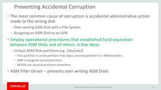 Copyright © 2014, Oracle and/or its affiliates. All rights reserved. | 
Preventing Accidental Corruption 
•The most common cause of corruption is accidental administrative action made to the wrong disk 
–Over writing ASM Disk with a File System 
–Assigning an ASM Disk to an LVM 
•Employ operational procedures that established hard separation between ASM Disks and all others. A few ideas: 
–Unique ASM Disk partitions e.g. /dev/sdu2 
•First partition is small partition that aligns second partition to 1 MB boundary 
•ASM is assigned second partition 
•NEVER use second partitions elsewhere 
•ASM Filter Driver – prevents over writing ASM Disks 
30  