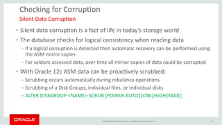 Copyright © 2014, Oracle and/or its affiliates. All rights reserved. | 
Checking for Corruption 
•Silent data corruption is a fact of life in today’s storage world 
•The database checks for logical consistency when reading data 
–If a logical corruption is detected then automatic recovery can be performed using the ASM mirror copies 
–For seldom accessed data, over time all mirror copies of data could be corrupted 
•With Oracle 12c ASM data can be proactively scrubbed: 
–Scrubbing occurs automatically during rebalance operations 
–Scrubbing of a Disk Groups, individual files, or individual disks 
–ALTER DISKGROUP <NAME> SCRUB [POWER AUTO|LOW|HIGH|MAX]; 
Silent Data Corruption 
31  