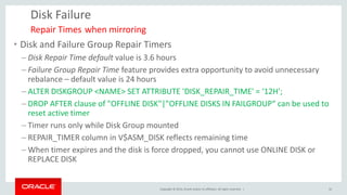 Copyright © 2014, Oracle and/or its affiliates. All rights reserved. | 
Disk Failure 
•Disk and Failure Group Repair Timers 
–Disk Repair Time default value is 3.6 hours 
–Failure Group Repair Time feature provides extra opportunity to avoid unnecessary rebalance – default value is 24 hours 
–ALTER DISKGROUP <NAME> SET ATTRIBUTE 'DISK_REPAIR_TIME' = ‘12H'; 
–DROP AFTER clause of "OFFLINE DISK"|"OFFLINE DISKS IN FAILGROUP“ can be used to reset active timer 
–Timer runs only while Disk Group mounted 
–REPAIR_TIMER column in V$ASM_DISK reflects remaining time 
–When timer expires and the disk is force dropped, you cannot use ONLINE DISK or REPLACE DISK 
Repair Times when mirroring 
32  