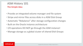 Copyright © 2014, Oracle and/or its affiliates. All rights reserved. | 
ASM History 101 
•Provide an integrated volume manager and file system 
•Stripe and mirror files across disks in a ASM Disk Group 
•Automatic “Rebalance” after storage configuration changes 
•Built on the Oracle instance architecture 
•I/O operations DO NOT go through the ASM instance! 
•Manage storage as a global cluster of shared Disk Groups 
The Simple Idea 
5  