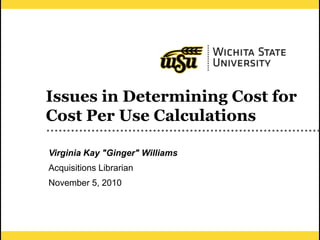 1
Issues in Determining Cost for
Cost Per Use Calculations
Virginia Kay "Ginger" Williams
Acquisitions Librarian
November 5, 2010
 