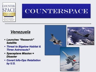 COUNTERSPACE


    Venezuela
 Launches “Research”
  Satellite
 Threat to Bigelow Habitat &
  Three Astronauts?
 Spaceplane Mission =
  Disaster
 Covert Info-Ops Retaliation
  by U.S.
 