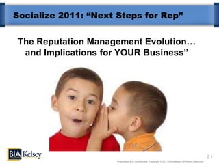 Socialize 2011: “Next Steps for Rep”


The Reputation Management Evolution…
 and Implications for YOUR Business”




                                                                                                        1
                      Proprietary and Confidential. Copyright © 2011 BIA/Kelsey. All Rights Reserved.
 