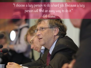 “I choose a lazy person to do a hard job. Because a lazy
person will find an easy way to do it.”
-Bill Gates
 