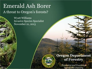 Emerald Ash Borer
A threat to Oregon’s forests?
Wyatt Williams
Invasive Species Specialist
November 21, 2013

Oregon Department
of Forestry
Promoting and Practicing
Sustainable Forestry

 