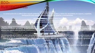 •Valorar las necesidades
La construcción de un edificio tiene impacto ambiental, por lo que se deben analizar y valorar las necesidades de espacio y superficie,
distinguiendo entre aquellas indispensables de las optativas, y priorizándolas.
•Proyectar la obra de acuerdo al clima local
Se debe buscar el aprovechamiento pasivo del aporte energético solar, la optimización de la iluminación y de la ventilación natural para
ahorrar energía y aprovechar las bondades del clima.
•Ahorrar energía
Significa obtener ahorro económico directo. Los más importantes factores para esto son la relación entre la superficie externa, el volumen y
el aislamiento térmico del edificio. Ocupar poca superficie externa y un buen aislamiento producen menor pérdida de calor. También se puede
ahorrar más usando sistemas de alto rendimiento y bajo consumo eléctrico para la ventilación, iluminación artificial y los electrodomésticos.
•Pensar en fuentes de energía renovables
En la proyección de un edificio, se debe valorar positivamente el uso de tecnologías que usan energías renovables (placas de energía solar,
biogas, leña, etc.). Es conveniente la producción de agua caliente sanitaria con calentadores solares, o la producción de calor ambiental con
calderas de alto rendimiento y bombas de calor, la energía eléctrica con sistemas de cogeneración, paneles fotovoltaicos o generadores
eólicos.
•Ahorrar agua
El uso racional del agua consiste en la utilización de dispositivos que reducen el consumo hídrico, o que aprovechan el agua de lluvia para
diversos usos (WC, ducha, lavado de ropa, riego de plantas, etc.)
 