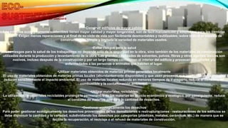 •Construir edificios de mayor calidad
Los edificios ecológicamente sostenibles tienen mayor calidad y mayor longevidad, son de fácil manutención y adaptables para los cambios
de uso. Exigen menos reparaciones y al final de su ciclo de vida son fácilmente desmontables y reutilizables; sobre todo si el sistema de
construcción es simple y limitada la variedad de materiales usados.
•Evitar riesgos para la salud
Los riesgos para la salud de los trabajadores no depende sólo de la seguridad en la obra, sino también de los materiales de construcción
utilizados durante la producción y levantamiento de la obra. Las grandes cantidades de solventes, polvos, fibras y otros agentes tóxicos son
nocivos, incluso después de la construcción y por un largo tiempo contaminan el interior del edificio y provocan dificultades y/o
enfermedades a las personas o animales que habiten el lugar.
•Utilizar materiales obtenidos de materias primas generadas localmente
El uso de materiales obtenidos de materias primas locales (abundantemente disponibles) y que usen procesos que involucren poca energía,
reducen sensiblemente el impacto ambiental. El uso de materias locales redunda en menores tiempos de transporte, reduce el consumo de
combustible y la contaminación ambiental.
•Utilizar materiales reciclables
La utilización de materiales reciclables prolonga la permanencia de las materias en el ciclo económico y ecológico, por consiguiente, reduce
el consumo de materias primas y la cantidad de desechos.
•Gestionar ecológicamente los desechos
Para poder gestionar ecológicamente los desechos provenientes de las demoliciones o restructuraciones - restauraciones de los edificios se
debe disminuir la cantidad y la variedad, subdividiendo los desechos por categorías (plásticos, metales, cerámicas, etc.) de manera que se
facilite la recuperación, el reciclaje o el rehusó de materiales de construcción.
 