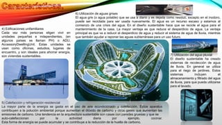 4) Edificaciones unifamiliares
Cada vez más personas eligen vivir en
unidades pequeñas e independientes, (en
algunos países se llaman PH) o ADU,
AccessoryDwellingUnit. Estas unidades se
usan como oficinas, estudios, lugares de
encuentro, y son ideales para ahorrar energía,
son viviendas sustentables.
5) Calefacción y refrigeración residencial
La mayor parte de la energía se gasta en el uso de aire acondicionado y calefacción. Estos aparatos
contribuyen a la polución ambiental porque aumentan el dióxido de carbono y otros gases que aumentan las
emisiones de carbono. Una tendencia en la arquitectura sustentable son casas con paredes gruesas y que se
auto-calefaccionan por la actividad diaria por ejemplo, cocinar.
Esta forma de energía se puede acumular y se contribuye a la reducción de la huella de carbono.
6) Utilización de aguas grises
El agua gris (o agua potable) que se usa a diario y es dejada como residuo, excepto en el inodoro,
puede ser reciclada para ser usada nuevamente. El agua es un recurso escaso y estamos al
comienzo de una crisis del agua. En el diseño sustentable hace que se recicle el agua para el
mantenimiento de la casa. La mayor ventaja es que reduce el desperdicio de agua. La ventaja
principal es que va a reducir el desperdicio de agua y reducir el sistema de agua de lluvia, mientras
que también ayudar a reponer las aguas subterráneas para un uso futuro.
7) Utilización del agua pluvial
El diseño sustentable ha creado
sistemas de recolección de agua
de lluvia. En general se utiliza
para el riego de jardines. Estos
sistemas incluyen el
almacenamiento y filtrado del agua
de lluvia, para que pueda utilizarse
para el lavado.
 