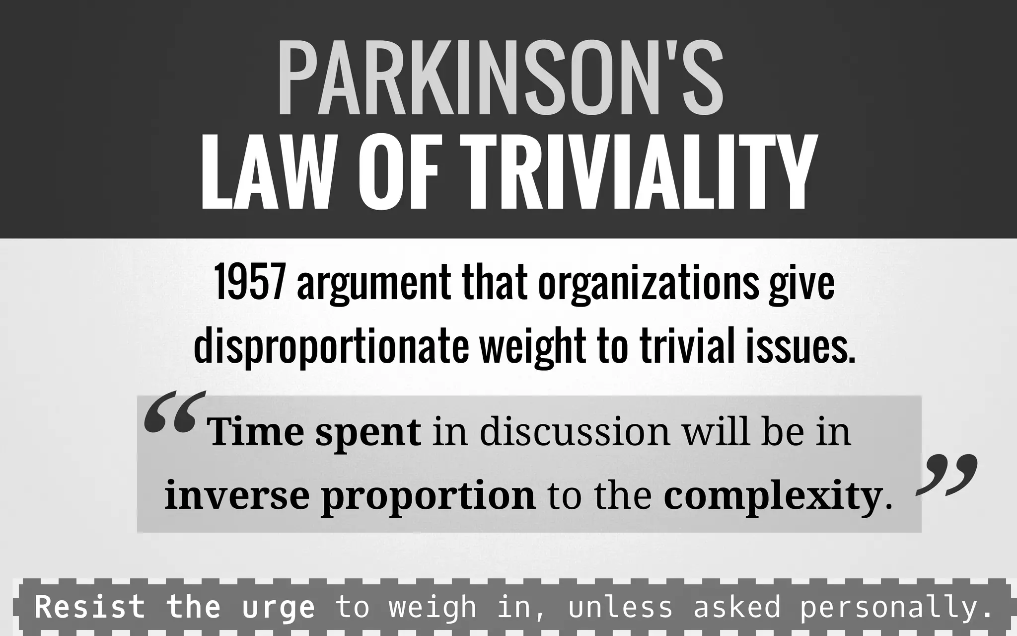 1957 argument that organizations give
disproportionate weight to trivial issues.
Time spent in discussion will be in
inverse proportion to the complexity.
PARKINSON'S
LAW OF TRIVIALITY
“ ”Resist the urge to weigh in, unless asked personally.
 