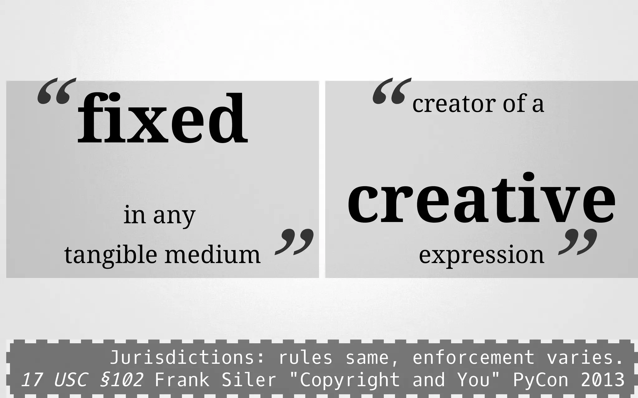 fixed
in any
tangible medium
“
”
creator of a
creative
expression
“
”
Jurisdictions: rules same, enforcement varies.
17 USC §102 Frank Siler "Copyright and You" PyCon 2013
 