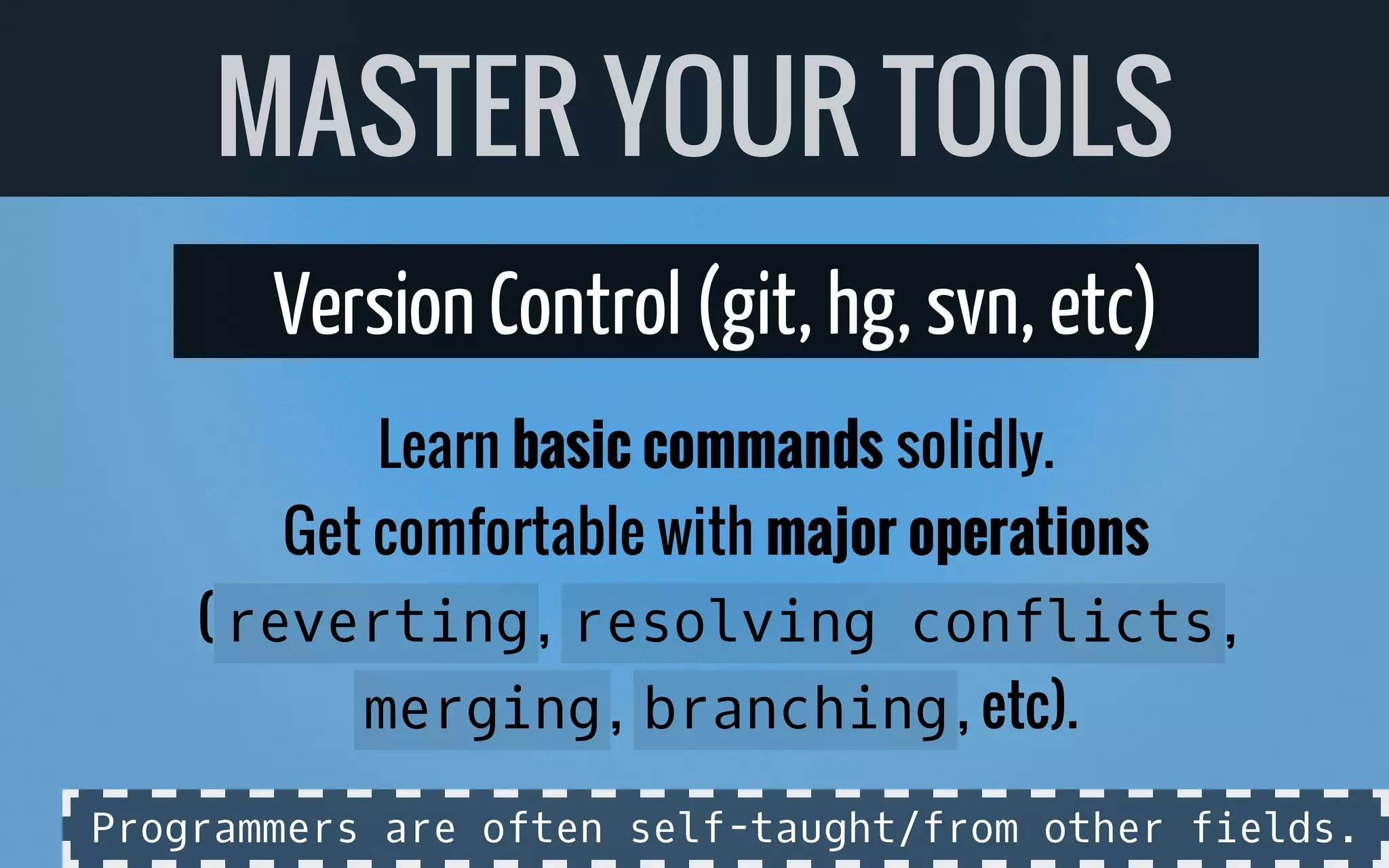 Version Control (git, hg, svn, etc)
Learn basic commands solidly.
Get comfortable with major operations
( reverting, resolving conflicts,
merging, branching, etc).
MASTER YOUR TOOLS
Programmers are often self-taught/from other fields.
 