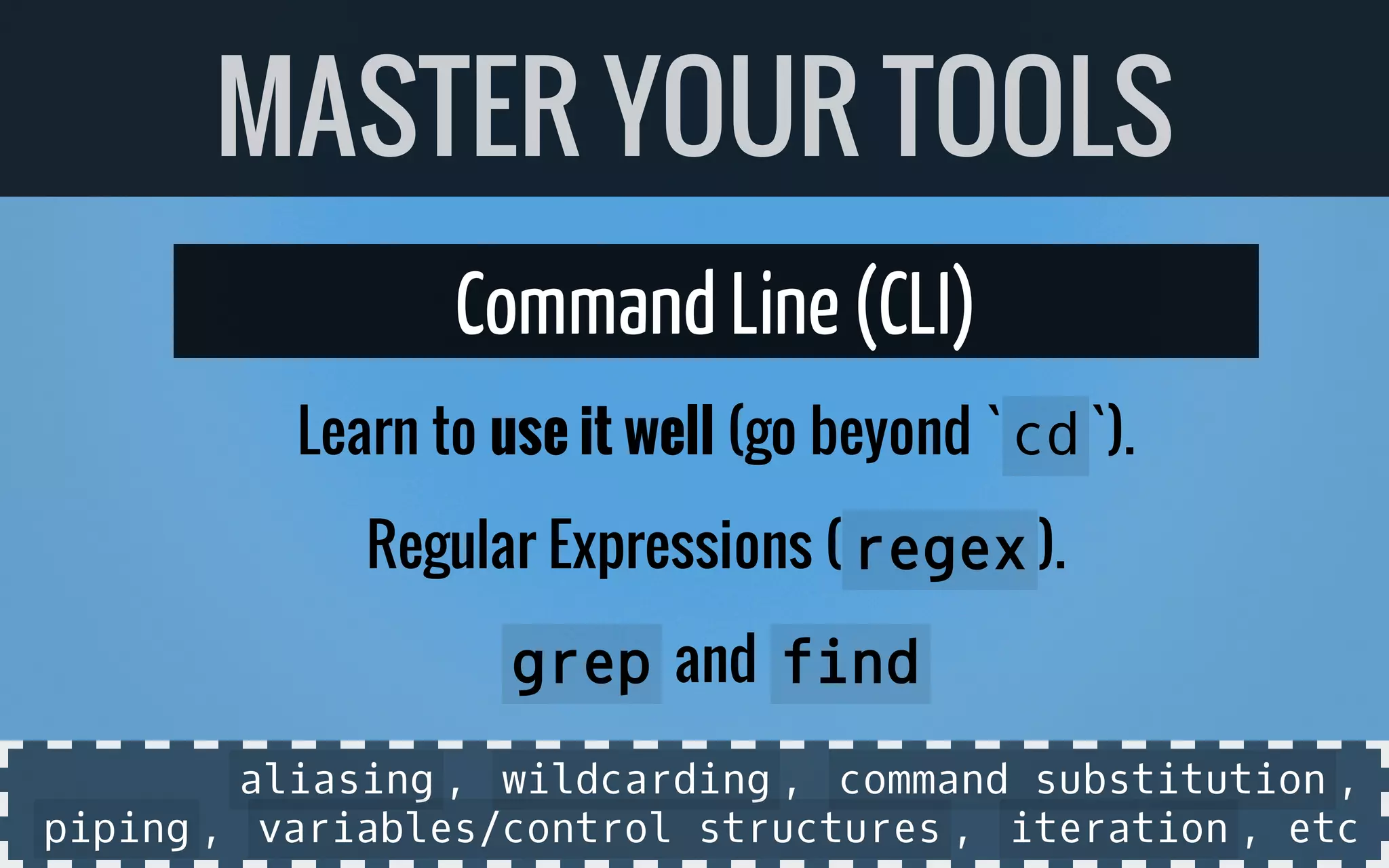 Command Line(CLI)
Learn to use it well (go beyond ` cd`).
Regular Expressions ( regex).
grepand find
MASTER YOUR TOOLS
aliasing, wildcarding, command substitution,
piping, variables/control structures, iteration, etc
 