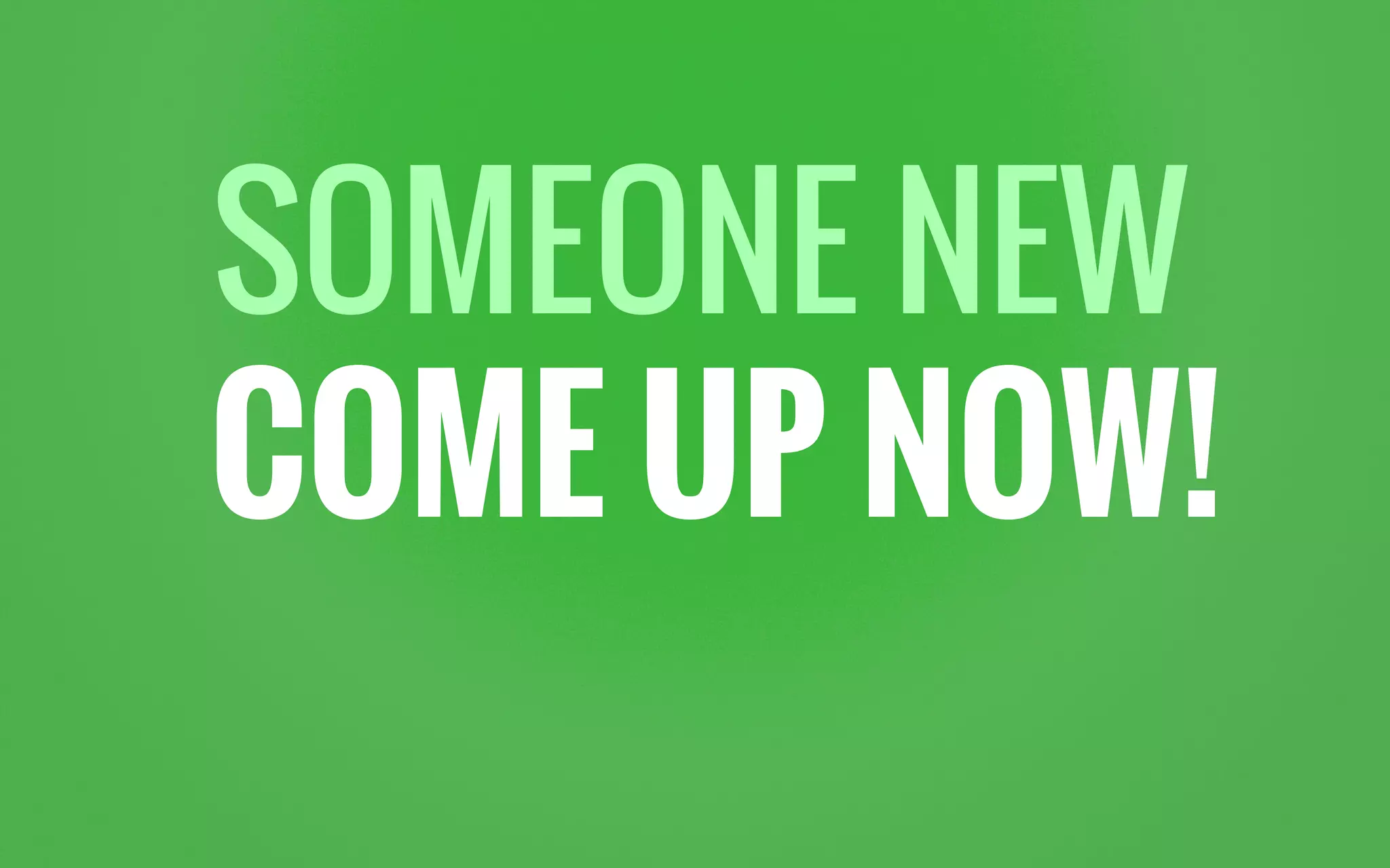 SOMEONE NEW
COME UP NOW!
 