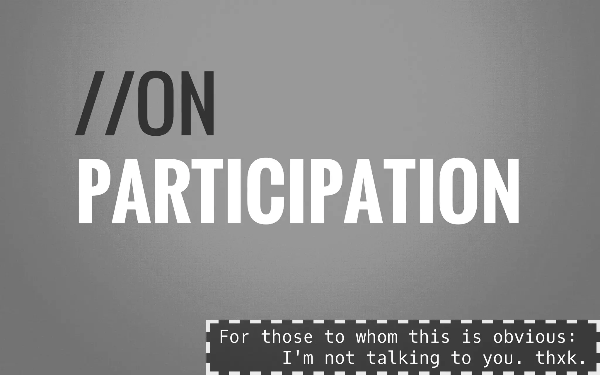 //ON
PARTICIPATION
For those to whom this is obvious:
I'm not talking to you. thxk.
 
