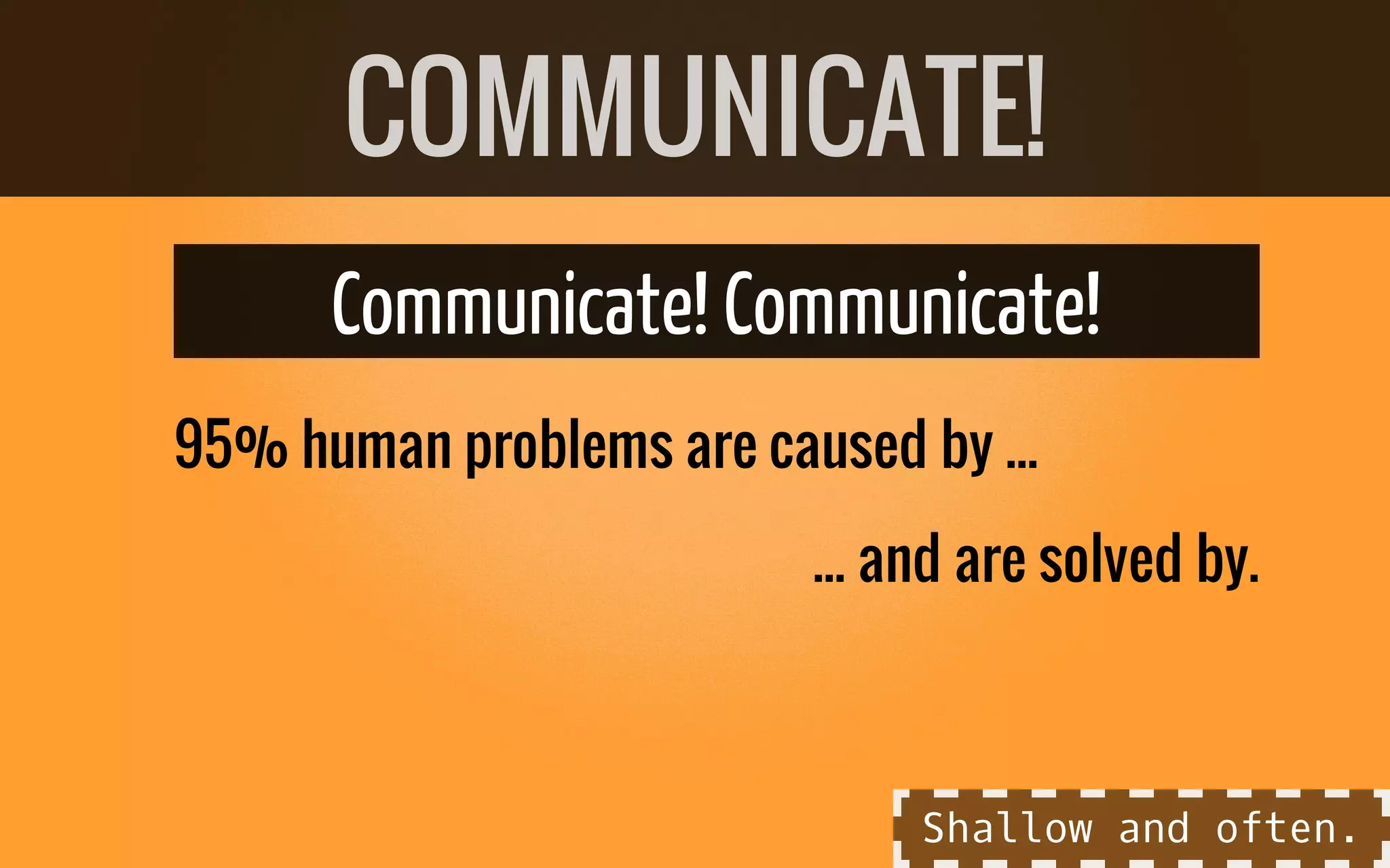 ... and are solved by.
Communicate! Communicate!
95% human problems are caused by ...
COMMUNICATE!
Shallow and often.
 