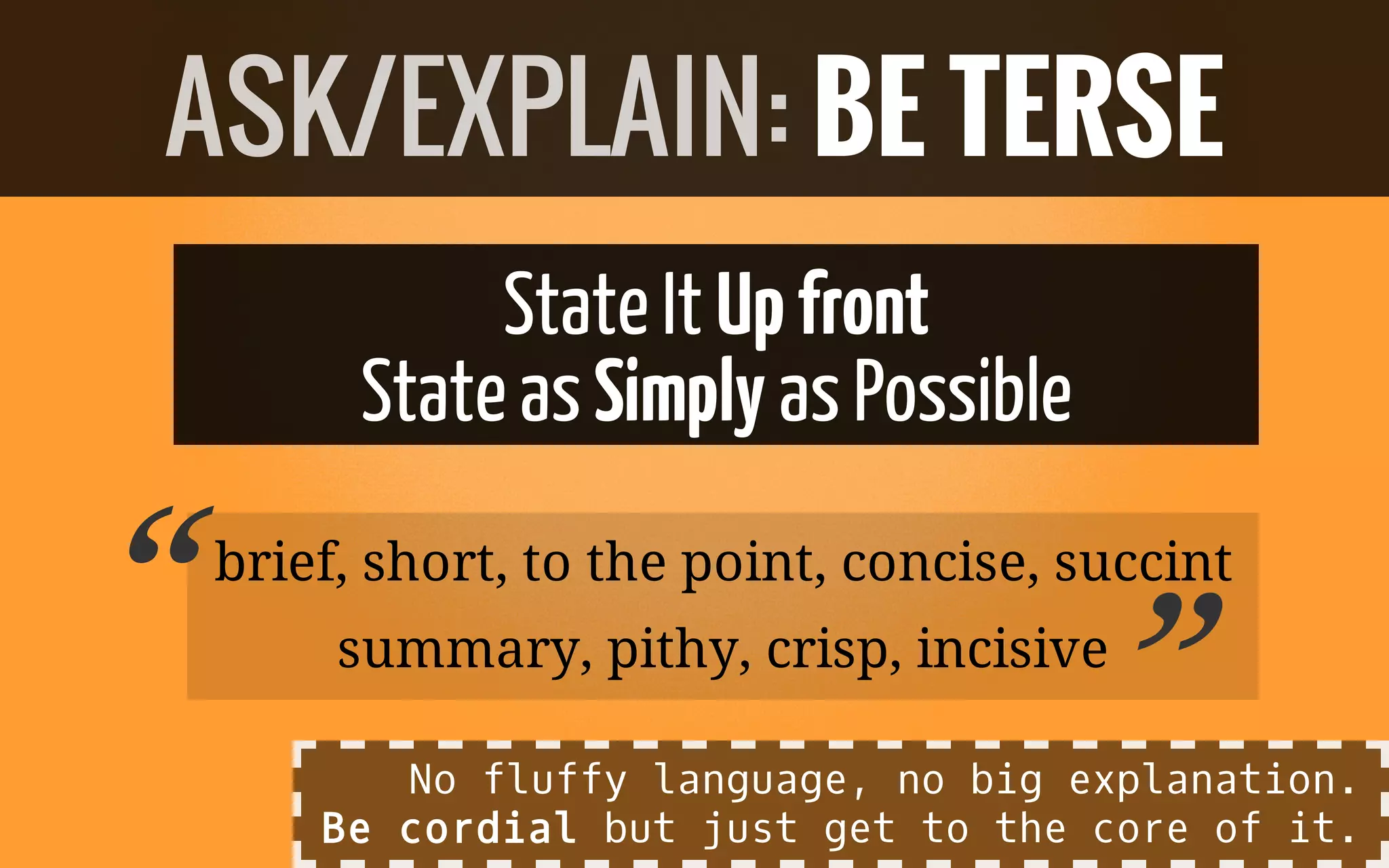 StateIt Upfront
StateasSimply asPossible
brief, short, to the point, concise, succint
summary, pithy, crisp, incisive
ASK/EXPLAIN: BE TERSE
“ ”No fluffy language, no big explanation.
Be cordial but just get to the core of it.
 