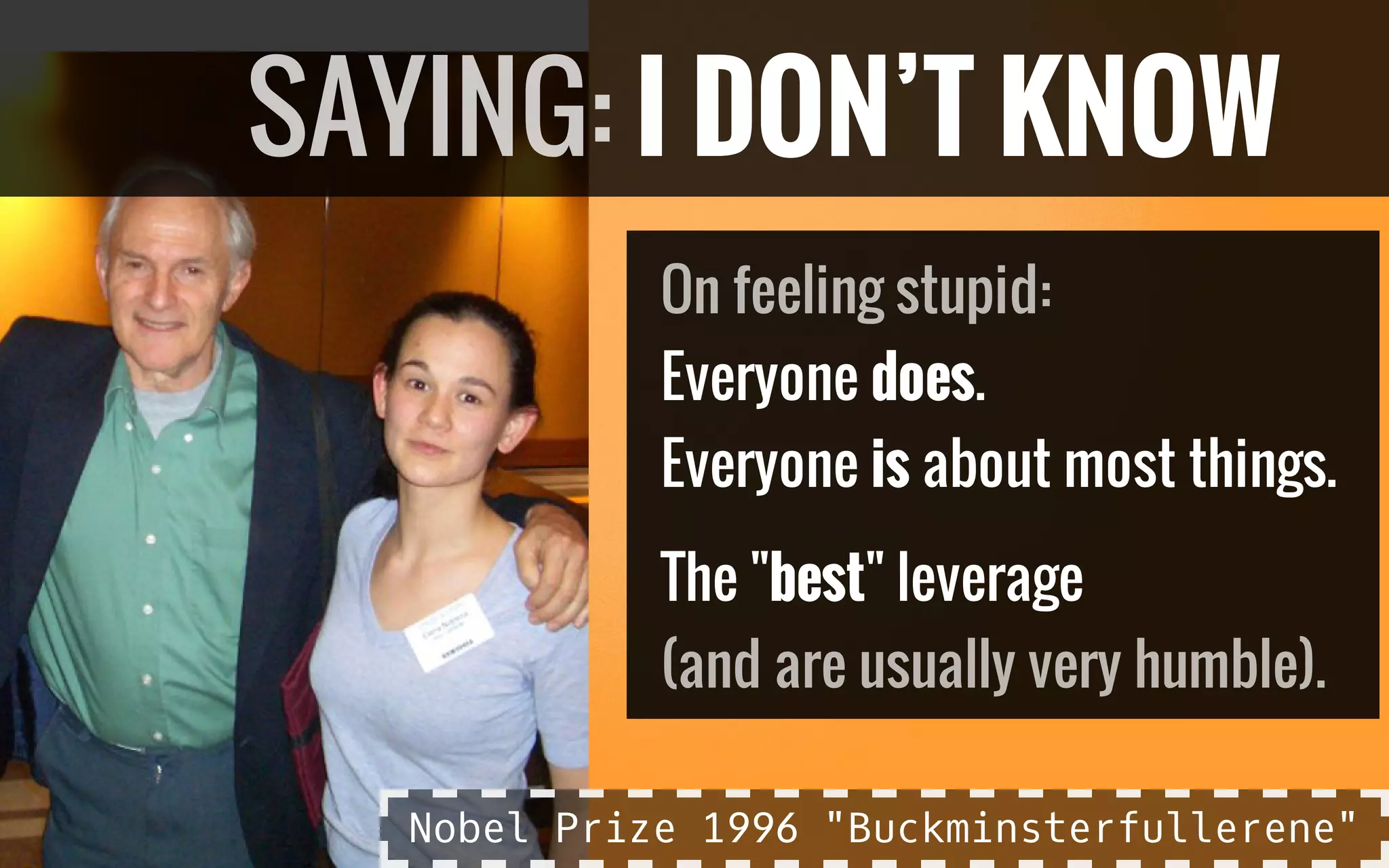Everyone does.
Everyone is about most things.
The "best" leverage
On feeling stupid:
(and are usually very humble).
SAYING: I DON’T KNOW
Nobel Prize 1996 "Buckminsterfullerene"
 