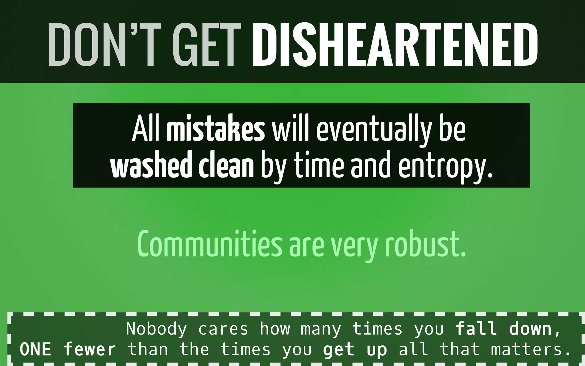 All mistakes will eventually be
washedcleanby timeand entropy.
Communitiesarevery robust.
DON’T GET DISHEARTENED
Nobody cares how many times you fall down,
ONE fewer than the times you get up all that matters.
 